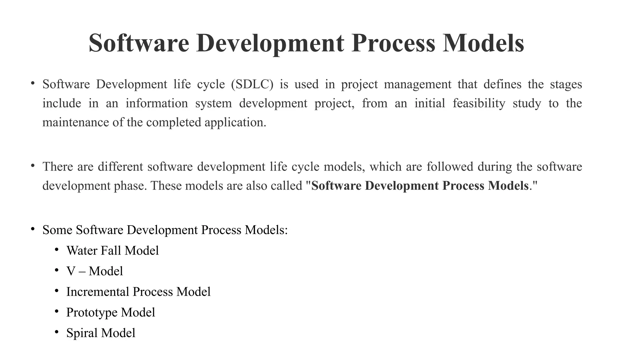 Software Development Process Models
• Software Development life cycle (SDLC) is used in project management that defines the stages
include in an information system development project, from an initial feasibility study to the
maintenance of the completed application.
• There are different software development life cycle models, which are followed during the software
development phase. These models are also called "Software Development Process Models."
• Some Software Development Process Models:
• Water Fall Model
• V – Model
• Incremental Process Model
• Prototype Model
• Spiral Model
 