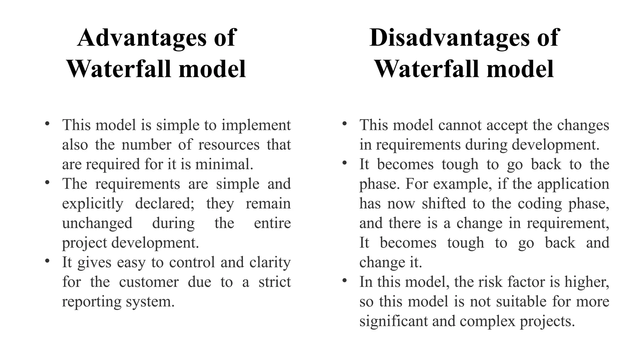 Advantages of
Waterfall model
• This model is simple to implement
also the number of resources that
are required for it is minimal.
• The requirements are simple and
explicitly declared; they remain
unchanged during the entire
project development.
• It gives easy to control and clarity
for the customer due to a strict
reporting system.
Disadvantages of
Waterfall model
• This model cannot accept the changes
in requirements during development.
• It becomes tough to go back to the
phase. For example, if the application
has now shifted to the coding phase,
and there is a change in requirement,
It becomes tough to go back and
change it.
• In this model, the risk factor is higher,
so this model is not suitable for more
significant and complex projects.
 