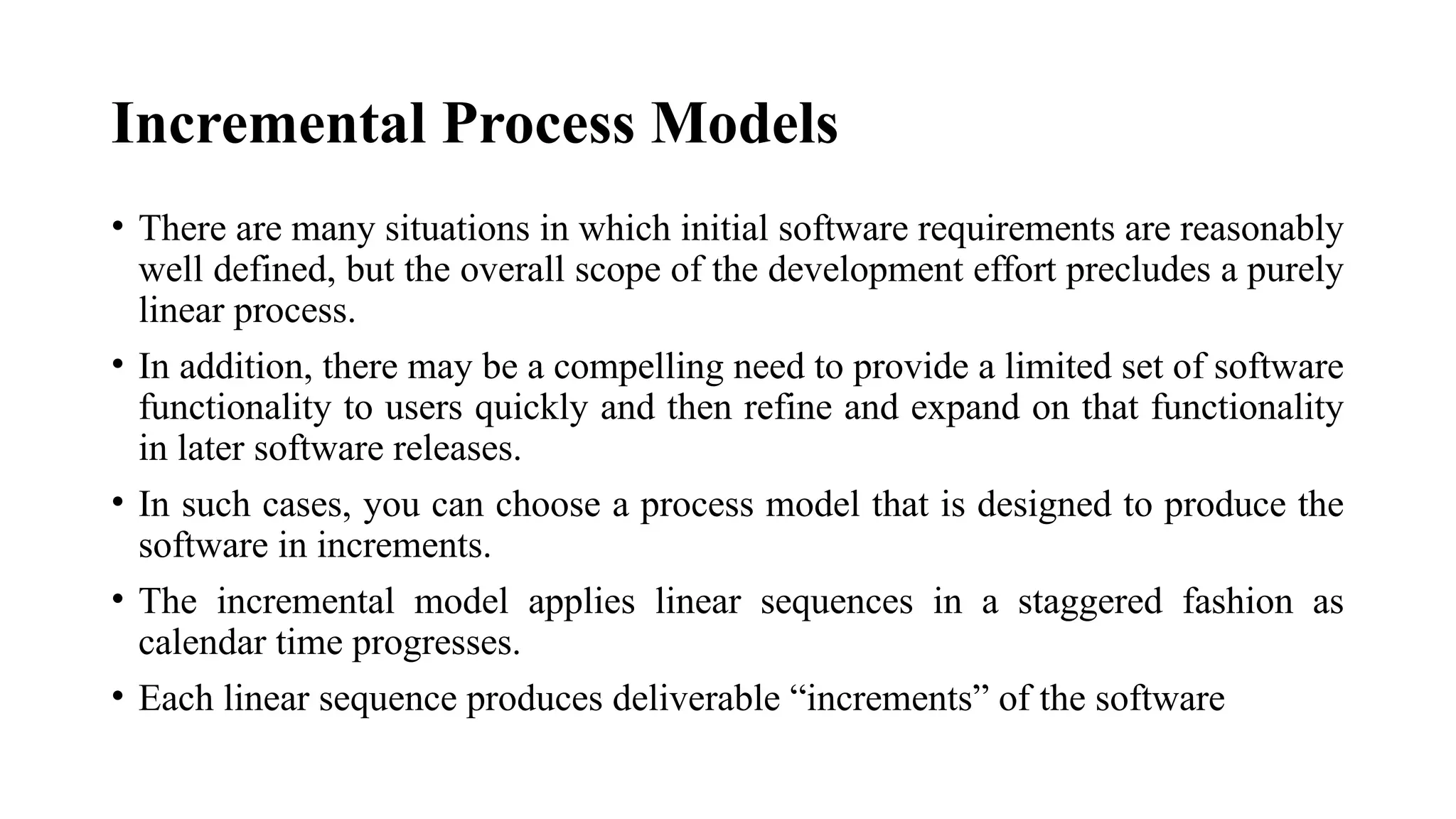 Incremental Process Models
• There are many situations in which initial software requirements are reasonably
well defined, but the overall scope of the development effort precludes a purely
linear process.
• In addition, there may be a compelling need to provide a limited set of software
functionality to users quickly and then refine and expand on that functionality
in later software releases.
• In such cases, you can choose a process model that is designed to produce the
software in increments.
• The incremental model applies linear sequences in a staggered fashion as
calendar time progresses.
• Each linear sequence produces deliverable “increments” of the software
 