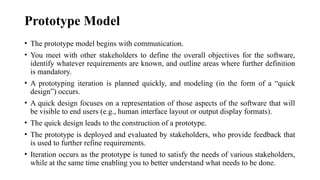 Prototype Model
• The prototype model begins with communication.
• You meet with other stakeholders to define the overall objectives for the software,
identify whatever requirements are known, and outline areas where further definition
is mandatory.
• A prototyping iteration is planned quickly, and modeling (in the form of a “quick
design”) occurs.
• A quick design focuses on a representation of those aspects of the software that will
be visible to end users (e.g., human interface layout or output display formats).
• The quick design leads to the construction of a prototype.
• The prototype is deployed and evaluated by stakeholders, who provide feedback that
is used to further refine requirements.
• Iteration occurs as the prototype is tuned to satisfy the needs of various stakeholders,
while at the same time enabling you to better understand what needs to be done.
 