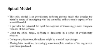Spiral Model
• The spiral model is an evolutionary software process model that couples the
iterative nature of prototyping with the controlled and systematic aspects of the
waterfall model.
• It provides the potential for rapid development of increasingly more complete
versions of the software.
• Using the spiral model, software is developed in a series of evolutionary
releases.
• During early iterations, the release might be a model or prototype.
• During later iterations, increasingly more complete versions of the engineered
system are produced.
 