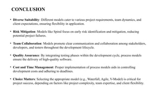 CONCLUSION
• Diverse Suitability: Different models cater to various project requirements, team dynamics, and
client expectations, ensuring flexibility in application.
• Risk Mitigation: Models like Spiral focus on early risk identification and mitigation, reducing
potential project failures.
• Team Collaboration: Models promote clear communication and collaboration among stakeholders,
developers, and testers throughout the development lifecycle.
• Quality Assurance: By integrating testing phases within the development cycle, process models
ensure the delivery of high-quality software.
• Cost and Time Management: Proper implementation of process models aids in controlling
development costs and adhering to deadlines.
• Choice Matters: Selecting the appropriate model (e.g., Waterfall, Agile, V-Model) is critical for
project success, depending on factors like project complexity, team expertise, and client flexibility.
 