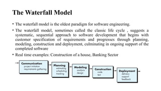 The Waterfall Model
• The waterfall model is the oldest paradigm for software engineering.
• The waterfall model, sometimes called the classic life cycle , suggests a
systematic, sequential approach to software development that begins with
customer specification of requirements and progresses through planning,
modeling, construction and deployment, culminating in ongoing support of the
completed software
• Real time examples: Construction of a house, Banking Sector
 