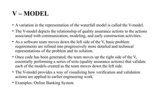 V – MODEL
• A variation in the representation of the waterfall model is called the V-model.
• The V-model depicts the relationship of quality assurance actions to the actions
associated with communication, modeling, and early construction activities.
• As a software team moves down the left side of the V, basic problem
requirements are refined into progressively more detailed and technical
representations of the problem and its solution.
• Once code has been generated, the team moves up the right side of the V,
essentially performing a series of tests (quality assurance actions) that validate
each of the models created as the team moves down the left side.
• The V-model provides a way of visualizing how verification and validation
actions are applied to earlier engineering work.
• Examples: Online Banking System
 