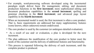• For example, word-processing software developed using the incremental
paradigm might deliver basic file management, editing, and document
production functions in the first increment; more sophisticated editing and
document production capabilities in the second increment; spelling and
grammar checking in the third increment; and advanced page layout
capability in the fourth increment.
• When an incremental model is used, the first increment is often a core product.
That is, basic requirements are addressed but many supplementary features
(some known, others unknown) remain undelivered.
• The core product is used by the customer (or undergoes detailed evaluation).
• As a result of use and/ or evaluation, a plan is developed for the next
increment.
• The plan addresses the modification of the core product to better meet the
needs of the customer and the delivery of additional features and functionality.
• This process is repeated following the delivery of each increment, until the
complete product is produced.
 