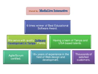 Shared by : MediaLive Interactive
We serve with quality Software
Development in Tampa, Florida.
Having a team of Tampa and
USA based talents.
Agile/Scrum
certified.
18+ years of experience in the
field of Web design and
development.
6 times winner of Best Educational
Software Award.
Thousands of
satisfied
customers.
 
