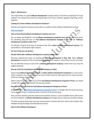 Step 6 – Maintenance
The responsibility of a good software development company doesn’t end with the deployment of new
software. You should ensure that the company takes care of your software upgrades, bug fixing, and OS
upgrades.
Looking For Custom Software Development Solutions?
Achieve your long-term business success with our scalable custom software development services.
Talk to an Expert
How to Find a Good Software development company near me?
You can always ask Google for a list of software development companies near you. Or, you could search
for something along the lines of “Top Software Development Company in the USA” or “Software
development company in New York.”
You will get a long list of at least 20 companies that offer custom software development services. The
real problem is choosing the right company.
So, here’s how you can do that –
Should I Work with a Software development company in New York?
Numerous experienced teams are working on software development in New York. Many software
development companies in NY are working on global projects. However, none of their services are cheap.
You can definitely choose to work with a software development company in New York if you have the
budget allowance.
How do I Find The Top Software Development Company in India?
Outsourcing software development needs to Indian software development companies is a smart move.
Indian companies not only charge less, but many of them have the right experience for quick and state-
of-the-art software development.
Before outsourcing your needs to any of the Top Software Development Companies in Pune, you should
consider the six points mentioned in the previous section.
How do I Get in Touch with the Top Software Development Companies in Pune?
When looking for “Top Software Development Companies in Pune” on Google, filter the results by rating.
Try to shortlist at least 5 companies with a minimum of 4.0 and up rating.
Next, visit their websites and take a look at their portfolio. If there is a list of available clients, talk to them
for direct feedback. A software development company with happy clients is what you should be seeking.
The ideal company keeps open two-way communication channels with their clients and considers their
feedback during the design and development process.
Want to Hire Software Developers?
 