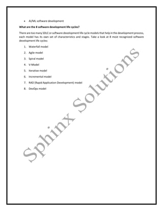  AI/ML software development
What are the 8 software development life cycles?
There are too many SDLC or software development life cycle models that help in the development process,
each model has its own set of characteristics and stages. Take a look at 8 most recognized software
development life cycles:
1. Waterfall model
2. Agile model
3. Spiral model
4. V-Model
5. Iterative model
6. Incremental model
7. RAD (Rapid Application Development) model
8. DevOps model
 