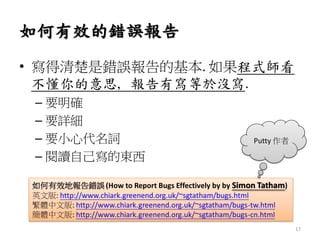 如何有效的錯誤報告
• 寫得清楚是錯誤報告的基本. 如果程式師看
不懂你的意思, 報告有寫等於沒寫.
– 要明確
– 要詳細
– 要小心代名詞
– 閱讀自己寫的東西
如何有效地報告錯誤(How to Report Bugs Effectively by by Simon Tatham)
英文版: http://www.chiark.greenend.org.uk/~sgtatham/bugs.html
繁體中文版: http://www.chiark.greenend.org.uk/~sgtatham/bugs-tw.html
簡體中文版: http://www.chiark.greenend.org.uk/~sgtatham/bugs-cn.html
Putty 作者
17
 