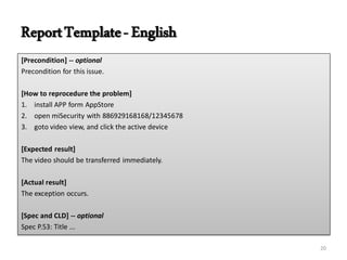 ReportTemplate-English
[Precondition] -- optional
Precondition for this issue.
[How to reprocedure the problem]
1. install APP form AppStore
2. open miSecurity with 886929168168/12345678
3. goto video view, and click the active device
[Expected result]
The video should be transferred immediately.
[Actual result]
The exception occurs.
[Spec and CLD] -- optional
Spec P.53: Title ...
20
 