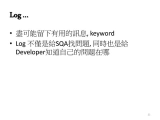 Log…
• 盡可能留下有用的訊息, keyword
• Log 不僅是給SQA找問題, 同時也是給
Developer知道自己的問題在哪
21
 