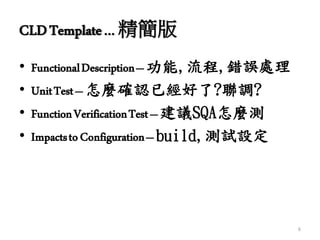 CLDTemplate… 精簡版
• FunctionalDescription–功能,流程,錯誤處理
• UnitTest–怎麼確認已經好了?聯調?
• FunctionVerificationTest–建議SQA怎麼測
• ImpactstoConfiguration–build,測試設定
6
 