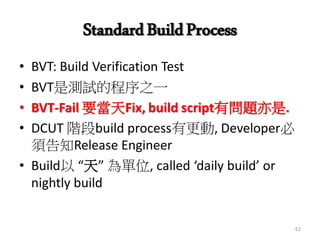 StandardBuildProcess
• BVT: Build Verification Test
• BVT是測試的程序之一
• BVT-Fail 要當天Fix, build script有問題亦是.
• DCUT 階段build process有更動, Developer必
須告知Release Engineer
• Build以 “天” 為單位, called ‘daily build’ or
nightly build
62
 