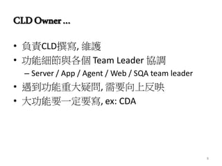 CLDOwner…
• 負責CLD撰寫, 維護
• 功能細節與各個 Team Leader 協調
– Server / App / Agent / Web / SQA team leader
• 遇到功能重大疑問, 需要向上反映
• 大功能要一定要寫, ex: CDA
8
 