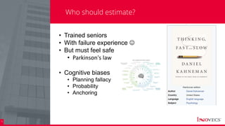 16
Who should estimate?
• Trained seniors
• With failure experience 
• But must feel safe
• Parkinson's law
• Cognitive biases
• Planning fallacy
• Probability
• Anchoring
 
