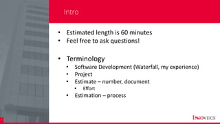 2
Intro
• Estimated length is 60 minutes
• Feel free to ask questions!
• Terminology
• Software Development (Waterfall, my experience)
• Project
• Estimate – number, document
• Effort
• Estimation – process
 