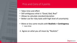 23
Pros and Cons of 3 points
• Takes time and effort
• Still ambiguous what is “Good, Bad, Real”
• Allows to calculate standard deviation
• Better use for risky tasks with high level of uncertainty
• More or less same results with Realistic + Contingency
• Less time
 Agree on what you all mean by “Realistic”
 