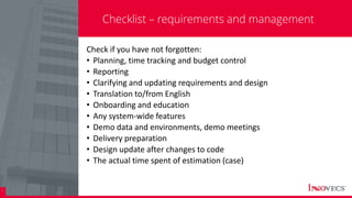 26
Checklist – requirements and management
Check if you have not forgotten:
• Planning, time tracking and budget control
• Reporting
• Clarifying and updating requirements and design
• Translation to/from English
• Onboarding and education
• Any system-wide features
• Demo data and environments, demo meetings
• Delivery preparation
• Design update after changes to code
• The actual time spent of estimation (case)
 