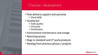 27
Checklist - development
• Post-delivery support and warranty
• Check SOW
• Quality bar
• Code quality
• Unit tests
• Certification
• Environment maintenance and outage
• Receiving access
• Bugs in standard and 3rd-party products
• Backlog from previous phases / projects
 