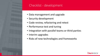 28
Checklist - development
• Data management and upgrade
• Security development
• Code review, refactoring and retest
• Performance test and tuning
• Integration with parallel teams or third parties
• Interim upgrades
• Risks of new technologies and frameworks
 