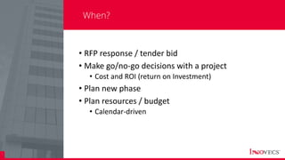 3
When?
• RFP response / tender bid
• Make go/no-go decisions with a project
• Cost and ROI (return on Investment)
• Plan new phase
• Plan resources / budget
• Calendar-driven
 