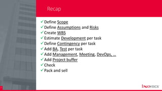 31
Recap
Define Scope
Define Assumptions and Risks
Create WBS
Estimate Development per task
Define Contingency per task
Add BA, Test per task
Add Management, Meeting, DevOps, …
Add Project buffer
Check
Pack and sell
 