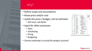 4
Why?
• Define scope and assumptions
• Know price and/or cost
• Justify the price / budget, not to estimate!
• Sell more, sell better
• Input for other processes
• Sales
• Scheduling
• Hiring
• Budgeting
• Correct estimate is crucial for project success!
 