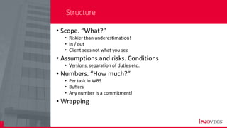 5
Structure
• Scope. “What?”
• Riskier than underestimation!
• In / out
• Client sees not what you see
• Assumptions and risks. Conditions
• Versions, separation of duties etc..
• Numbers. “How much?”
• Per task in WBS
• Buffers
• Any number is a commitment!
• Wrapping
 