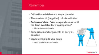 7
Remember
• Estimation mistakes are very expensive
• The number of (negative) risks is unlimited
• Parkinson's law: ”Work expands so as to fill
the time available for its completion“
• Do not overestimate
• Raise issues and arguments as early as
possible
• Scope creep kills you quick
• And starts from estimate…
 