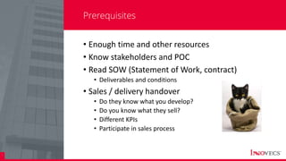 8
Prerequisites
• Enough time and other resources
• Know stakeholders and POC
• Read SOW (Statement of Work, contract)
• Deliverables and conditions
• Sales / delivery handover
• Do they know what you develop?
• Do you know what they sell?
• Different KPIs
• Participate in sales process
 