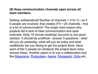 (8) Keep communication channels open across all
team members
Getting mathematical! Number of channels = n*(n-1) - so if
5 people are involved, that creates 5*4 = 20 channels - that
is a lot of communication! The single most reason why
projects fail is lack of clear communication and open
channels. Daily 15 minute meetings (scrums) is one good
solution. It should be unofficial - answer 3 questions - what
did you do yesterday, what will you do today and what
roadblocks are you facing to get the project done. Have
each of the 5 people (or whatever the project team size)
answer these. Another option is to use a collaboration tool
like Basecamp, Producteev, Asana, Sharepoint, Zoho etc.
 