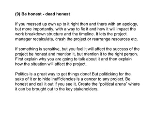 (9) Be honest - dead honest
If you messed up own up to it right then and there with an apology,
but more importantly, with a way to fix it and how it will impact the
work breakdown structure and the timeline. It lets the project
manager recalculate, crash the project or rearrange resources etc.
If something is sensitive, but you feel it will affect the success of the
project be honest and mention it, but mention it to the right person.
First explain why you are going to talk about it and then explain
how the situation will affect the project.
Politics is a great way to get things done! But politicking for the
sake of it or to hide inefficiencies is a cancer to any project. Be
honest and call it out if you see it. Create the “political arena” where
it can be brought out to the key stakeholders.
 