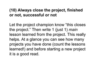 (10) Always close the project, finished
or not, successful or not
Let the project champion know “this closes
the project.” Then write 1 (just 1) main
lesson learned from the project. This really
helps. At a glance you can see how many
projects you have done (count the lessons
learned!) and before starting a new project
it is a good read.
 