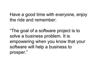 Have a good time with everyone, enjoy
the ride and remember:
“The goal of a software project is to
solve a business problem. It is
empowering when you know that your
software will help a business to
prosper.”
 