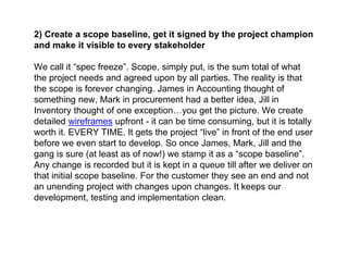 2) Create a scope baseline, get it signed by the project champion
and make it visible to every stakeholder
We call it “spec freeze”. Scope, simply put, is the sum total of what
the project needs and agreed upon by all parties. The reality is that
the scope is forever changing. James in Accounting thought of
something new, Mark in procurement had a better idea, Jill in
Inventory thought of one exception…you get the picture. We create
detailed wireframes upfront - it can be time consuming, but it is totally
worth it. EVERY TIME. It gets the project “live” in front of the end user
before we even start to develop. So once James, Mark, Jill and the
gang is sure (at least as of now!) we stamp it as a “scope baseline”.
Any change is recorded but it is kept in a queue till after we deliver on
that initial scope baseline. For the customer they see an end and not
an unending project with changes upon changes. It keeps our
development, testing and implementation clean.
 