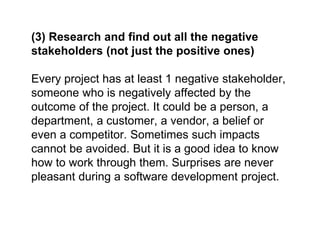 (3) Research and find out all the negative
stakeholders (not just the positive ones)
Every project has at least 1 negative stakeholder,
someone who is negatively affected by the
outcome of the project. It could be a person, a
department, a customer, a vendor, a belief or
even a competitor. Sometimes such impacts
cannot be avoided. But it is a good idea to know
how to work through them. Surprises are never
pleasant during a software development project.
 