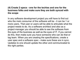 (4) Create 2 specs - one for the techies and one for the
business folks and make sure they are both synced with
the scope
In any software development project you will have to find out
who the main consumer of the software will be - it can be 1 or
more users. That user or users will be able to articulate what the
project needs to do. As a software architect and also as a
project manager you should be able to see the software from
the eyes of the business as well as the eyes of IT. If you cannot
do this, then make sure you have someone who can do that or
tag team. When you are creating the specifications, create a
user spec and a software spec - make sure these are in sync.
Updates to one should update the other and communicated to
the right parties.
 