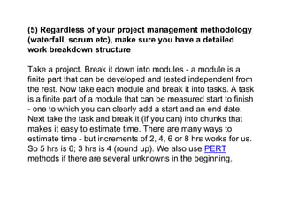 (5) Regardless of your project management methodology
(waterfall, scrum etc), make sure you have a detailed
work breakdown structure
Take a project. Break it down into modules - a module is a
finite part that can be developed and tested independent from
the rest. Now take each module and break it into tasks. A task
is a finite part of a module that can be measured start to finish
- one to which you can clearly add a start and an end date.
Next take the task and break it (if you can) into chunks that
makes it easy to estimate time. There are many ways to
estimate time - but increments of 2, 4, 6 or 8 hrs works for us.
So 5 hrs is 6; 3 hrs is 4 (round up). We also use PERT
methods if there are several unknowns in the beginning.
 