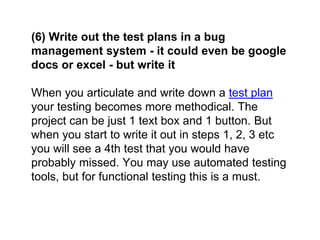 (6) Write out the test plans in a bug
management system - it could even be google
docs or excel - but write it
When you articulate and write down a test plan
your testing becomes more methodical. The
project can be just 1 text box and 1 button. But
when you start to write it out in steps 1, 2, 3 etc
you will see a 4th test that you would have
probably missed. You may use automated testing
tools, but for functional testing this is a must.
 