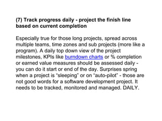 (7) Track progress daily - project the finish line
based on current completion
Especially true for those long projects, spread across
multiple teams, time zones and sub projects (more like a
program). A daily top down view of the project
milestones, KPIs like burndown charts or % completion
or earned value measures should be assessed daily -
you can do it start or end of the day. Surprises spring
when a project is “sleeping” or on “auto-pilot” - those are
not good words for a software development project. It
needs to be tracked, monitored and managed. DAILY.
 
