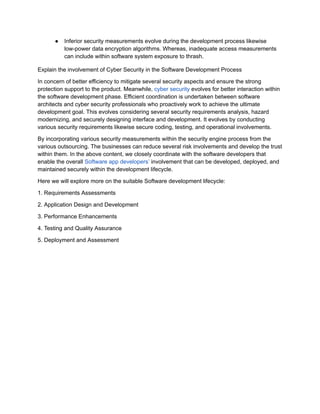 ● Inferior security measurements evolve during the development process likewise
low-power data encryption algorithms. Whereas, inadequate access measurements
can include within software system exposure to thrash.
Explain the involvement of Cyber Security in the Software Development Process
In concern of better efficiency to mitigate several security aspects and ensure the strong
protection support to the product. Meanwhile, cyber security evolves for better interaction within
the software development phase. Efficient coordination is undertaken between software
architects and cyber security professionals who proactively work to achieve the ultimate
development goal. This evolves considering several security requirements analysis, hazard
modernizing, and securely designing interface and development. It evolves by conducting
various security requirements likewise secure coding, testing, and operational involvements.
By incorporating various security measurements within the security engine process from the
various outsourcing. The businesses can reduce several risk involvements and develop the trust
within them. In the above content, we closely coordinate with the software developers that
enable the overall Software app developers’ involvement that can be developed, deployed, and
maintained securely within the development lifecycle.
Here we will explore more on the suitable Software development lifecycle:
1. Requirements Assessments
2. Application Design and Development
3. Performance Enhancements
4. Testing and Quality Assurance
5. Deployment and Assessment
 