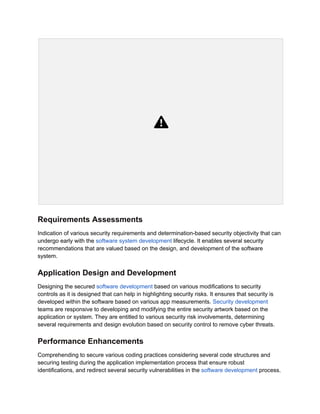 Requirements Assessments
Indication of various security requirements and determination-based security objectivity that can
undergo early with the software system development lifecycle. It enables several security
recommendations that are valued based on the design, and development of the software
system.
Application Design and Development
Designing the secured software development based on various modifications to security
controls as it is designed that can help in highlighting security risks. It ensures that security is
developed within the software based on various app measurements. Security development
teams are responsive to developing and modifying the entire security artwork based on the
application or system. They are entitled to various security risk involvements, determining
several requirements and design evolution based on security control to remove cyber threats.
Performance Enhancements
Comprehending to secure various coding practices considering several code structures and
securing testing during the application implementation process that ensure robust
identifications, and redirect several security vulnerabilities in the software development process.
 