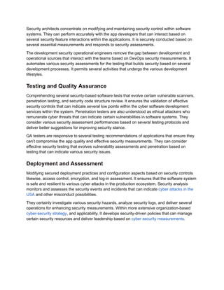 Security architects concentrate on modifying and maintaining security control within software
systems. They can perform accurately with the app developers that can interact based on
several security feature interactions within the applications. It is securely conducted based on
several essential measurements and responds to security assessments.
The development security operational engineers remove the gap between development and
operational sources that interact with the teams based on DevOps security measurements. It
automates various security assessments for the testing that builds security based on several
development processes. It permits several activities that undergo the various development
lifestyles.
Testing and Quality Assurance
Comprehending several security-based software tests that evolve certain vulnerable scanners,
penetration testing, and security code structure review. It ensures the validation of effective
security controls that can indicate several low points within the cyber software development
services within the system. Penetration testers are also understood as ethical attackers who
remunerate cyber threats that can indicate certain vulnerabilities in software systems. They
consider various security assessment performances based on several testing protocols and
deliver better suggestions for improving security stance.
QA testers are responsive to several testing recommendations of applications that ensure they
can’t compromise the app quality and effective security measurements. They can consider
effective security testing that evolves vulnerability assessments and penetration based on
testing that can indicate various security issues.
Deployment and Assessment
Modifying secured deployment practices and configuration aspects based on security controls
likewise, access control, encryption, and log-in assessment. It ensures that the software system
is safe and resilient to various cyber attacks in the production ecosystem. Security analysis
monitors and assesses the security events and incidents that can indicate cyber attacks in the
USA and other misconduct possibilities.
They certainly investigate various security hazards, analyze security logs, and deliver several
operations for enhancing security measurements. Within more extensive organization-based
cyber-security strategy, and applicability. It develops security-driven policies that can manage
certain security resources and deliver leadership based on cyber security measurements.
 