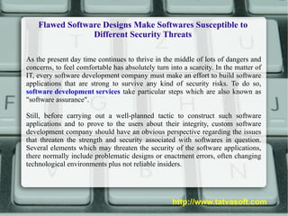 Flawed Software Designs Make Softwares Susceptible to Different Security Threats As the present day time continues to thrive in the middle of lots of dangers and concerns, to feel comfortable has absolutely turn into a scarcity. In the matter of IT, every software development company must make an effort to build software applications that are strong to survive any kind of security risks. To do so,  software development services  take particular steps which are also known as &quot;software assurance&quot;. Still, before carrying out a well-planned tactic to construct such software applications and to prove to the users about their integrity, custom software development company should have an obvious perspective regarding the issues that threaten the strength and security associated with softwares in question. Several elements which may threaten the security of the software applications, there normally include problematic designs or enactment errors, often changing technological environments plus not reliable insiders. http://www.tatvasoft.com 