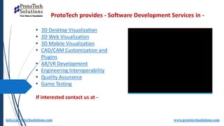 ProtoTech provides - Software Development Services in -
info@prototechsolutions.com www.prototechsolutions.com
• 3D Desktop Visualization
• 3D Web Visualization
• 3D Mobile Visualization
• CAD/CAM Customization and
Plugins
• AR/VR Development
• Engineering Interoperability
• Quality Assurance
• Game Testing
If interested contact us at -
 