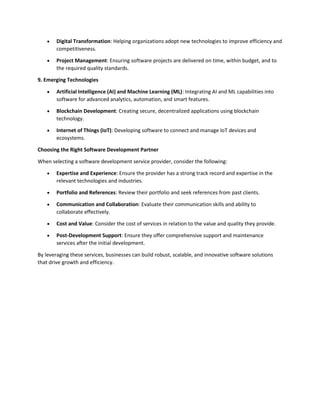  Digital Transformation: Helping organizations adopt new technologies to improve efficiency and
competitiveness.
 Project Management: Ensuring software projects are delivered on time, within budget, and to
the required quality standards.
9. Emerging Technologies
 Artificial Intelligence (AI) and Machine Learning (ML): Integrating AI and ML capabilities into
software for advanced analytics, automation, and smart features.
 Blockchain Development: Creating secure, decentralized applications using blockchain
technology.
 Internet of Things (IoT): Developing software to connect and manage IoT devices and
ecosystems.
Choosing the Right Software Development Partner
When selecting a software development service provider, consider the following:
 Expertise and Experience: Ensure the provider has a strong track record and expertise in the
relevant technologies and industries.
 Portfolio and References: Review their portfolio and seek references from past clients.
 Communication and Collaboration: Evaluate their communication skills and ability to
collaborate effectively.
 Cost and Value: Consider the cost of services in relation to the value and quality they provide.
 Post-Development Support: Ensure they offer comprehensive support and maintenance
services after the initial development.
By leveraging these services, businesses can build robust, scalable, and innovative software solutions
that drive growth and efficiency.
 