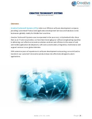 CREATIVE TECHNOSOFT SYSTEMS 
http://www.cts-in.com/ 
OVERVIEW: 
Creative Technosoft Systems (CTS), India is an Offshore software development company 
providing customized Product and application development Services and Solutions to the 
businesses globally mainly for Middle East countries. 
Creative Technosoft Systems was incorporated in the year 2007, in Hyderabad India. Since 
then as an IT services provider, we have been leveraging our software engineering expertise 
in delivering cost effective innovative solutions onshore and offshore in the areas of web 
and mobile application development, software customization, integration, maintenance and 
support services to our global clientele. 
With extensive years of experience in software development outsourcing, we work hard to 
transform our customer’s innovative product ideas into effectively designed custom 
applications. 
w w w . c t s - i n . c o m P a g e | 1 
 