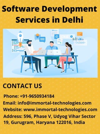 Software Development
Services in Delhi
CONTACT US
Phone: +91-9650934184
Email: info@immortal-technologies.com
Website: www.immortal-technologies.com
Address: 596, Phase V, Udyog Vihar Sector
19, Gurugram, Haryana 122016, India
 