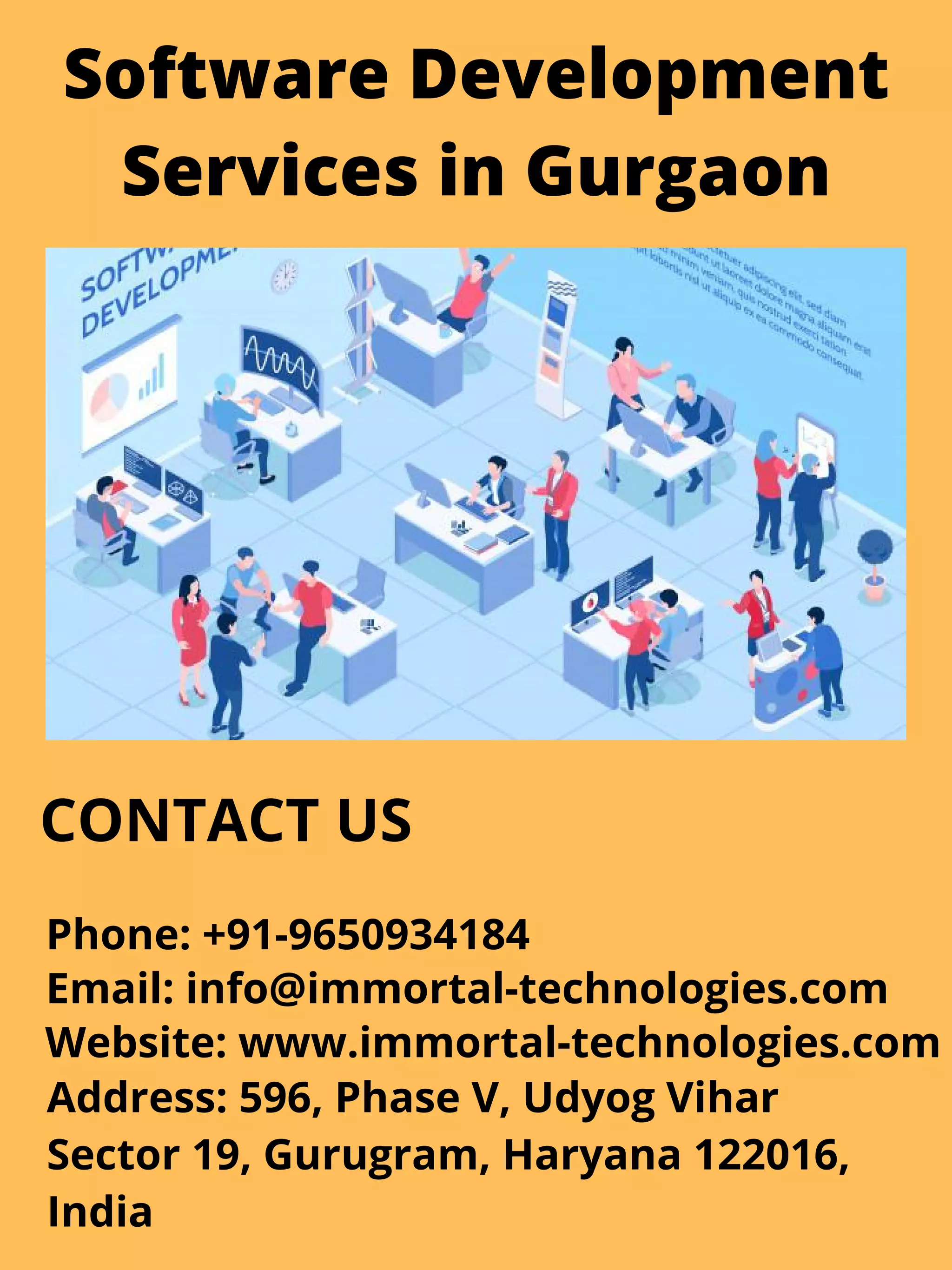 Software Development
Services in Gurgaon
CONTACT US
Phone: +91-9650934184
Email: info@immortal-technologies.com
Website: www.immortal-technologies.com
Address: 596, Phase V, Udyog Vihar
Sector 19, Gurugram, Haryana 122016,
India