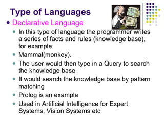 Type of Languages Declarative Language In this type of language the programmer writes a series of facts and rules (knowledge base), for example Mammal(monkey). The user would then type in a Query to search the knowledge base It would search the knowledge base by pattern matching Prolog is an example Used in Artificial Intelligence for Expert Systems, Vision Systems etc 